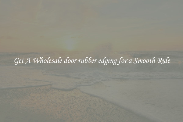 Get A Wholesale door rubber edging for a Smooth Ride